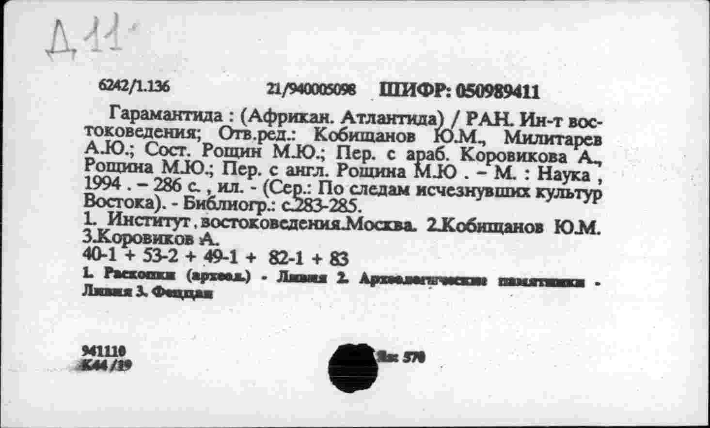 ﻿6242/1.136	21/940005098 ШИФР: 050989411
Гарамантида : (Африкан. Атлантида) / РАН. Ин-т востоковедения; Отв.ред.: Кобищанов Ю.М., Милитарев AJO.; Сост. Рощин MJO.; Пер. с араб. Коровикова А, Рощина MJO.; Пер. с англ. Рощина MJO . - М. : Наука , 1994 . - 286 с., ил. - (Сер.: По следам исчезнувших культур Востока). - Библиогр.: с283-285.
1. Институт. востоковедения ЈЛосхва. 2ЈКобшцанов Ю.М. ЗЈСоровиков А.
40-1 + 53-2 + 49-1 + 82-1 + 83
L Раекоааа (архаал.) - Лави X Ар«ааиm чагам пвмяпака • ПавааЗ ^Чццаа
М1Ш
37t
